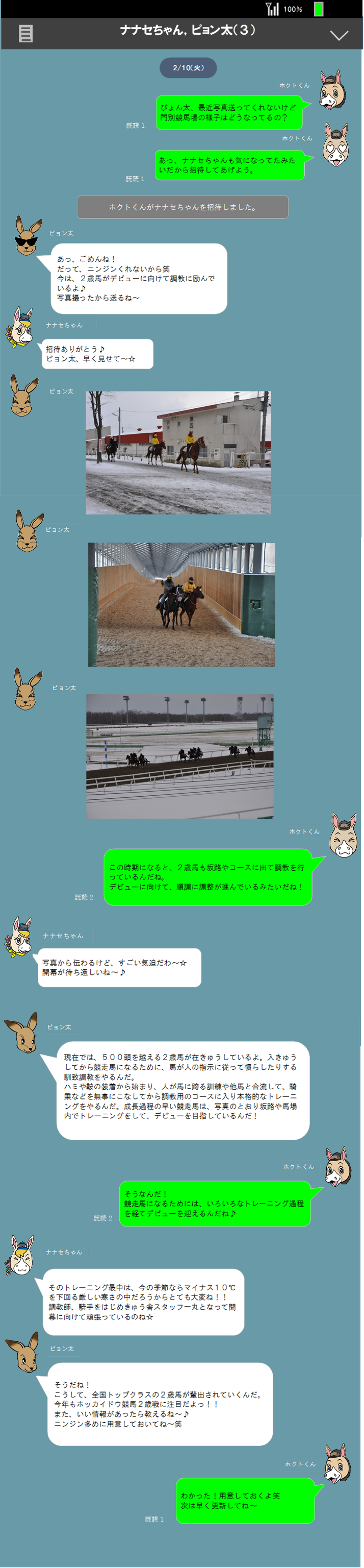 100％,ナナセちゃん，ピョン太（３）,2/10（火）,ぴょん太、最近写真送ってくれないけど
門別競馬場の様子はどうなってるの？
,既読１,ホクトくん,ホクトくん,あっ、ナナセちゃんも気になってたみたいだから招待してあげよう。,既読１,ホクトくんがナナセちゃんを招待しました。,あっ、ごめんね！
だって、ニンジンくれないから笑
今は、２歳馬がデビューに向けて調教に励んで
いるよ♪
写真撮ったから送るね～
,招待ありがとう♪
ピョン太、早く見せて～☆
,ピョン太,ナナセちゃん,ピョン太,ピョン太,ピョン太,この時期になると、２歳馬も坂路やコースに出て調教を行っているんだね。
デビューに向けて、順調に調整が進んでいるみたいだね！
,写真から伝わるけど、すごい気迫だわ～☆
開幕が待ち遠しいね～♪
,ホクトくん,ナナセちゃん,既読２,現在では、５００頭を越える２歳馬が在きゅうしているよ。入きゅうしてから競走馬になるために、馬が人の指示に従って慣らしたりする馴致調教をやるんだ。
ハミや鞍の装着から始まり、人が馬に跨る訓練や他馬と合流して、騎乗などを無事にこなしてから調教用のコースに入り本格的なトレーニングをやるんだ。成長過程の早い競走馬は、写真のとおり坂路や馬場内でトレーニングをして、デビューを目指しているんだ！

,そうなんだ！
競走馬になるためには、いろいろなトレーニング過程を経てデビューを迎えるんだね♪
,ホクトくん,そのトレーニング最中は、今の季節ならマイナス１０℃を下回る厳しい寒さの中だろうからとても大変ね！！
調教師、騎手をはじめきゅう舎スタッフ一丸となって開幕に向けて頑張っているのね☆
,ナナセちゃん,既読２,ピョン太,ピョン太,そうだね！
こうして、全国トップクラスの２歳馬が輩出されていくんだ。
今年もホッカイドウ競馬２歳戦に注目だよっ！！
また、いい情報があったら教えるね～♪
ニンジン多めに用意しておいてね～笑
,ホクトくん,わかった！用意しておくよ笑
次は早く更新してね～
,既読１